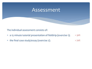 The individual assessment consists of:
 a 15 minute tutorial presentation of fieldtrip (exercise 1);
 the final case study/essay (exercise 2).
Assessment
= 30%
= 70%
 