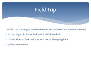 The field trip is arranged for three times in this semester (around once a month)
 1st trip: Jingan Sculpture Park and Jiuzi Children Park
 2nd trip: Houtan Park on Expo 2010 site or Mengqing Park
 3rd trip: Luxun Park
Field Trip
 