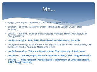 Me…
 1999/09—2004/06，Bachelor of LA, CAUP, Tongji University
 2004/09—2007/02，Master of Urban Planning and Design, CAUP, Tongji
University
 2007/03—2008/02，Planner and Landscape Architect, Project Manager, PJAR
Shanghai Office
 2008/02—2013/01，PhD, MSD, The University of Melbourne, Australia
 2008/06—2010/09，Environmental Planner and Chinese Project Coordinator, LAB
Architects Studio, Australia, Melbourne Office
 2008/08—2011/05，Tutor and Guest Lecturer, The University of Melbourne
 2013/07—，Lecturer, Department of Landscape Studies, CAUP, Tongji University
 2014/09—，Head Assistant (Postgraduates), Department of Landscape Studies,
CAUP, Tongji University
 