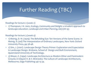 Readings for lecture 2 (week 2)
 1) Thompson, I H. 2002, Ecology, Community and Delight: a trivalent approach to
landscape education. Landscape and Urban Planning, 60(2):81-93
Readings for lecture 3 (week 4)
 1) Meinig, D. W. (1979). The Beholding Eye: Ten Versions of the Same Scene. in
Meinig. D. (ed) The Interpretation of Ordinary Landscapes, New York: Oxford
University Press, pp 38-48.
 2) Sim, J. (2001). Landscape Design Theory Primer: Exploration and Expectation
in Landscape Design. Brisbane, School of Design and Built Environment,
Queensland University of Technology.
 3) Meyer, E. (1994). Landscape Architecture as Modern Other and Postmodern
Ground, in Edquist H. & V. Bird (eds). The Culture of Landscape Architecture,
Melbourne, Edge Publishing: pp 13-34.
Further Reading (TBC)
 