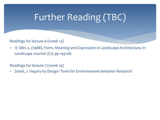 Further Reading (TBC)
Readings for lecture 6 (week 13)
 1) Olin, L. (1988). Form, Meaning and Expression in Landscape Architecture, in
Landscape Journal 7(1): pp 149-68.
Readings for lecture 7 (week 14)
 Zeisel, J. Inquiry by Design: Tools for Environement-behavior Research
 