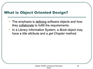 What is Object Oriented Design?
 The emphasis is defining software objects and how
they collaborate to fulfill the requirements.
 In a Library Information System, a Book object may
have a title attribute and a get Chapter method.
Subject: OOA/D, University of Education
Okara
10
 