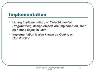 Implementation
 During Implementation, or Object-Oriented
Programming, design objects are implemented, such
as a book object in Java.
 Implementation is also known as Coding or
Construction.
Subject: OOA/D, University of Education
Okara
11
 
