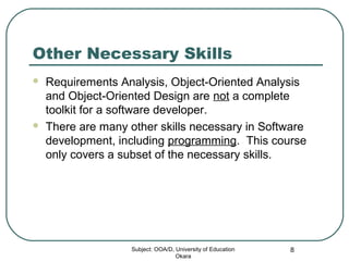 Other Necessary Skills
 Requirements Analysis, Object-Oriented Analysis
and Object-Oriented Design are not a complete
toolkit for a software developer.
 There are many other skills necessary in Software
development, including programming. This course
only covers a subset of the necessary skills.
Subject: OOA/D, University of Education
Okara
8
 