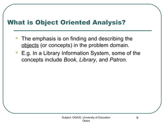 What is Object Oriented Analysis?
 The emphasis is on finding and describing the
objects (or concepts) in the problem domain.
 E.g. In a Library Information System, some of the
concepts include Book, Library, and Patron.
Subject: OOA/D, University of Education
Okara
9
 