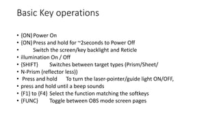 Basic Key operations
• {ON}Power On
• {ON}Press and hold for ~2seconds to Power Off
• Switch the screen/key backlight and Reticle
• illumination On / Off
• {SHIFT} Switches between target types (Prism/Sheet/
• N-Prism (reflector less))
• Press and hold To turn the laser-pointer/guide light ON/OFF,
• press and hold until a beep sounds
• {F1} to {F4} Select the function matching the softkeys
• {FUNC} Toggle between OBS mode screen pages
 