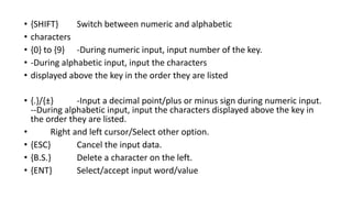• {SHIFT} Switch between numeric and alphabetic
• characters
• {0} to {9} -During numeric input, input number of the key.
• -During alphabetic input, input the characters
• displayed above the key in the order they are listed
• {.}/{±} -Input a decimal point/plus or minus sign during numeric input.
--During alphabetic input, input the characters displayed above the key in
the order they are listed.
• Right and left cursor/Select other option.
• {ESC} Cancel the input data.
• {B.S.} Delete a character on the left.
• {ENT} Select/accept input word/value
 