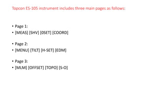Topcon ES-105 instrument includes three main pages as follows:
• Page 1:
• [MEAS] [SHV] [0SET] [COORD]
• Page 2:
• [MENU] [TILT] [H-SET] [EDM]
• Page 3:
• [MLM] [OFFSET] [TOPO] [S-O]
 