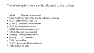 The following functions can be allocated to the softkeys.
• [MEAS] : Distance measurement
• [SHV]: Switch between angle display and distance display
• [0SET]: Set horizontal angle to 0
• [COORD]: Coordinates measurement
• [REP]: Repetition measurement
• [MLM]: Missing line measurement
• [S-O]: Setting-out measurement
• [OFFSET] : Offset measurement
• [TOPO] :To TOPO menu
• [EDM]: Setting EDM
• [H-SET]: Set required horizontal angle
• [TILT]: Display tilt angle
 