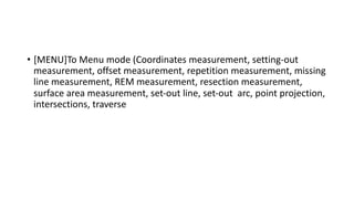 • [MENU]To Menu mode (Coordinates measurement, setting-out
measurement, offset measurement, repetition measurement, missing
line measurement, REM measurement, resection measurement,
surface area measurement, set-out line, set-out arc, point projection,
intersections, traverse
 