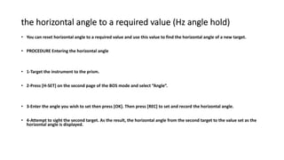 the horizontal angle to a required value (Hz angle hold)
• You can reset horizontal angle to a required value and use this value to find the horizontal angle of a new target.
• PROCEDURE Entering the horizontal angle
• 1-Target the instrument to the prism.
• 2-Press [H-SET] on the second page of the BOS mode and select “Angle”.
• 3-Enter the angle you wish to set then press [OK]. Then press [REC] to set and record the horizontal angle.
• 4-Attempt to sight the second target. As the result, the horizontal angle from the second target to the value set as the
horizontal angle is displayed.
 