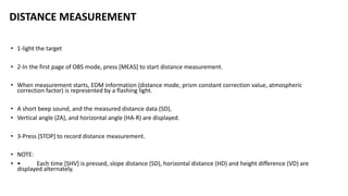 DISTANCE MEASUREMENT
• 1-light the target
• 2-In the first page of OBS mode, press [MEAS] to start distance measurement.
• When measurement starts, EDM information (distance mode, prism constant correction value, atmospheric
correction factor) is represented by a flashing light.
• A short beep sound, and the measured distance data (SD),
• Vertical angle (ZA), and horizontal angle (HA-R) are displayed.
• 3-Press [STOP] to record distance measurement.
• NOTE:
• • Each time [SHV] is pressed, slope distance (SD), horizontal distance (HD) and height difference (VD) are
displayed alternately.
 