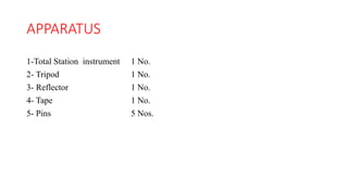 APPARATUS
1-Total Station instrument 1 No.
2- Tripod 1 No.
3- Reflector 1 No.
4- Tape 1 No.
5- Pins 5 Nos.
 
