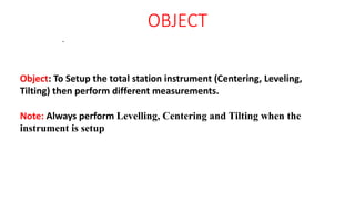 OBJECT
.
Object: To Setup the total station instrument (Centering, Leveling,
Tilting) then perform different measurements.
Note: Always perform Levelling, Centering and Tilting when the
instrument is setup
 