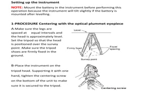 Setting up the instrument
NOTE: Mount the battery in the instrument before performing this
operation because the instrument will tilt slightly if the battery is
mounted after levelling.
1-PROCEDURE Centering with the optical plummet eyepiece
A-Make sure the legs are
spaced at equal intervals and
the head is approximately level.
Set the tripod so that the head
is positioned over the survey
point .Make sure the tripod
shoes are firmly fixed in the
ground.
B-Place the instrument on the
tripod head. Supporting it with one
hand, tighten the centering screw
on the bottom of the unit to make
sure it is secured to the tripod.
 