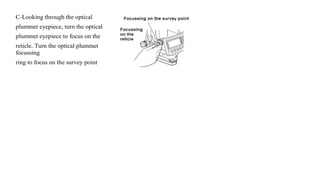 C-Looking through the optical
plummet eyepiece, turn the optical
plummet eyepiece to focus on the
reticle. Turn the optical plummet
focussing
ring to focus on the survey point
 