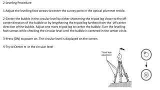 2-Leveling Procedure
1-Adjust the levelling foot screws to center the survey point in the optical plummet reticle.
2-Center the bubble in the circular level by either shortening the tripod leg closer to the off-
center direction of the bubble or by lengthening the tripod leg farthest from the off center
direction of the bubble. Adjust one more tripod leg to center the bubble .Turn the levelling
foot screws while checking the circular level until the bubble is centered in the center circle.
3-Press {ON} to power on. The circular level is displayed on the screen.
4-Try to Center ● in the circular level
 