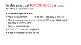 In this practical TOPCON ES-105 is used
Following is the specification
• Instrument Specifications
• Angle measurement----------à ES-105 accuracy is 1/5 sec
• Distance measurement--------à Prism EDM range 4000m with
accuracy of 2mm+2ppm
• General specifications
• 1-Dual LCD screen and Keyboard
• 2-Battery Operation up to 36 hrs
 