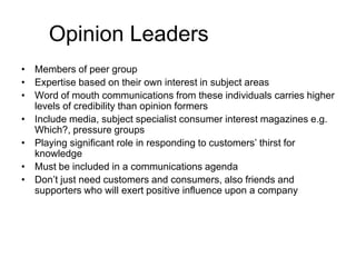 Opinion Leaders
• Members of peer group
• Expertise based on their own interest in subject areas
• Word of mouth communications from these individuals carries higher
levels of credibility than opinion formers
• Include media, subject specialist consumer interest magazines e.g.
Which?, pressure groups
• Playing significant role in responding to customers’ thirst for
knowledge
• Must be included in a communications agenda
• Don’t just need customers and consumers, also friends and
supporters who will exert positive influence upon a company

 