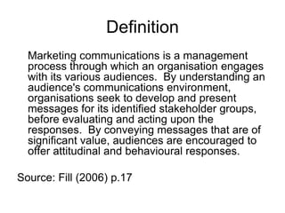 Definition
Marketing communications is a management
process through which an organisation engages
with its various audiences. By understanding an
audience's communications environment,
organisations seek to develop and present
messages for its identified stakeholder groups,
before evaluating and acting upon the
responses. By conveying messages that are of
significant value, audiences are encouraged to
offer attitudinal and behavioural responses.
Source: Fill (2006) p.17

 