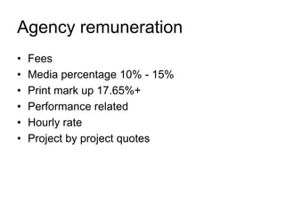 Agency remuneration
•
•
•
•
•
•

Fees
Media percentage 10% - 15%
Print mark up 17.65%+
Performance related
Hourly rate
Project by project quotes

 