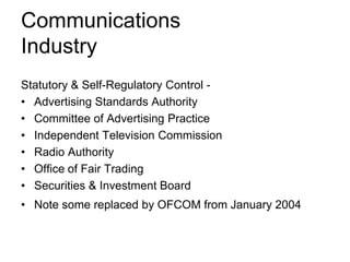 Communications
Industry
Statutory & Self-Regulatory Control • Advertising Standards Authority
• Committee of Advertising Practice
• Independent Television Commission
• Radio Authority
• Office of Fair Trading
• Securities & Investment Board
• Note some replaced by OFCOM from January 2004

 