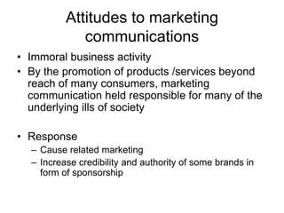 Attitudes to marketing
communications
• Immoral business activity
• By the promotion of products /services beyond
reach of many consumers, marketing
communication held responsible for many of the
underlying ills of society
• Response
– Cause related marketing
– Increase credibility and authority of some brands in
form of sponsorship

 
