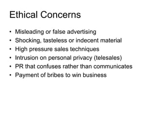 Ethical Concerns
•
•
•
•
•
•

Misleading or false advertising
Shocking, tasteless or indecent material
High pressure sales techniques
Intrusion on personal privacy (telesales)
PR that confuses rather than communicates
Payment of bribes to win business

 