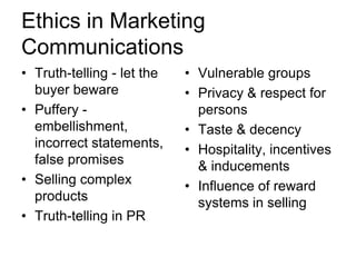 Ethics in Marketing
Communications
• Truth-telling - let the
buyer beware
• Puffery embellishment,
incorrect statements,
false promises
• Selling complex
products
• Truth-telling in PR

• Vulnerable groups
• Privacy & respect for
persons
• Taste & decency
• Hospitality, incentives
& inducements
• Influence of reward
systems in selling

 