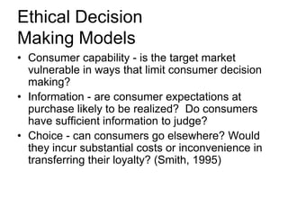 Ethical Decision
Making Models
• Consumer capability - is the target market
vulnerable in ways that limit consumer decision
making?
• Information - are consumer expectations at
purchase likely to be realized? Do consumers
have sufficient information to judge?
• Choice - can consumers go elsewhere? Would
they incur substantial costs or inconvenience in
transferring their loyalty? (Smith, 1995)

 