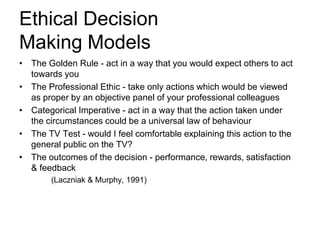 Ethical Decision
Making Models
• The Golden Rule - act in a way that you would expect others to act
towards you
• The Professional Ethic - take only actions which would be viewed
as proper by an objective panel of your professional colleagues
• Categorical Imperative - act in a way that the action taken under
the circumstances could be a universal law of behaviour
• The TV Test - would I feel comfortable explaining this action to the
general public on the TV?
• The outcomes of the decision - performance, rewards, satisfaction
& feedback
(Laczniak & Murphy, 1991)

 