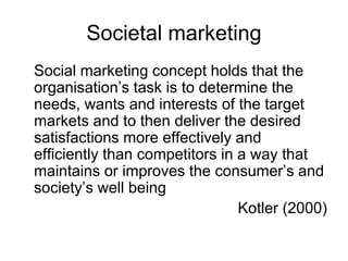 Societal marketing
Social marketing concept holds that the
organisation’s task is to determine the
needs, wants and interests of the target
markets and to then deliver the desired
satisfactions more effectively and
efficiently than competitors in a way that
maintains or improves the consumer’s and
society’s well being
Kotler (2000)

 