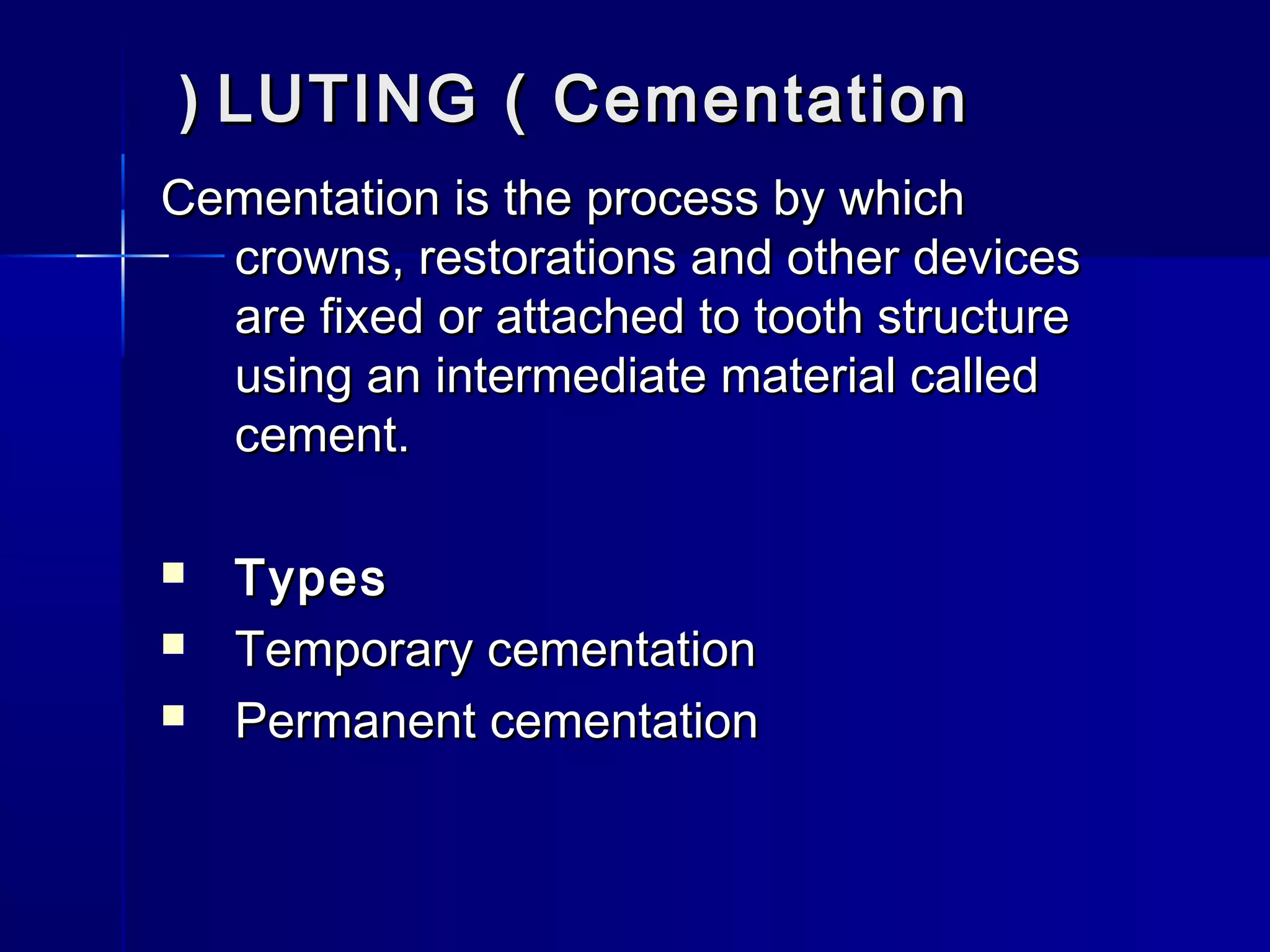 (( LUTING (( CCeemmeennttaattiioonn 
CCeemmeennttaattiioonn iiss tthhee pprroocceessss bbyy wwhhiicchh 
ccrroowwnnss,, rreessttoorraattiioonnss aanndd ootthheerr ddeevviicceess 
aarree ffiixxeedd oorr aattttaacchheedd ttoo ttooootthh ssttrruuccttuurree 
uussiinngg aann iinntteerrmmeeddiiaattee mmaatteerriiaall ccaalllleedd 
cceemmeenntt.. 
 TTyyppeess 
 TTeemmppoorraarryy cceemmeennttaattiioonn 
 PPeerrmmaanneenntt cceemmeennttaattiioonn 
 