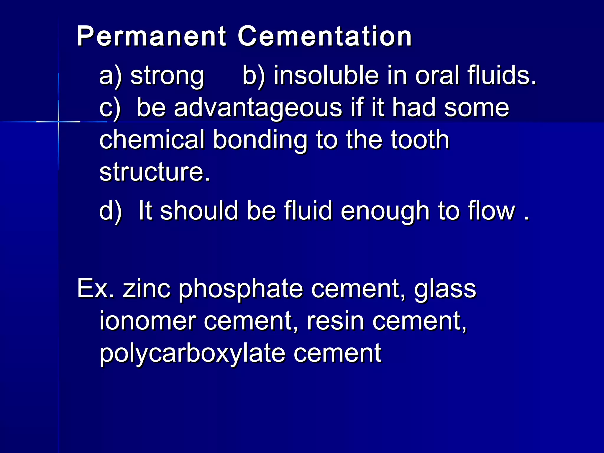 Permanent CCeemmeennttaattiioonn 
aa)) ssttrroonngg bb)) iinnssoolluubbllee iinn oorraall fflluuiiddss.. 
cc)) bbee aaddvvaannttaaggeeoouuss iiff iitt hhaadd ssoommee 
cchheemmiiccaall bboonnddiinngg ttoo tthhee ttooootthh 
ssttrruuccttuurree.. 
dd)) IItt sshhoouulldd bbee fflluuiidd eennoouugghh ttoo ffllooww .. 
EExx.. zziinncc pphhoosspphhaattee cceemmeenntt,, ggllaassss 
iioonnoommeerr cceemmeenntt,, rreessiinn cceemmeenntt,, 
ppoollyyccaarrbbooxxyyllaattee cceemmeenntt 
 