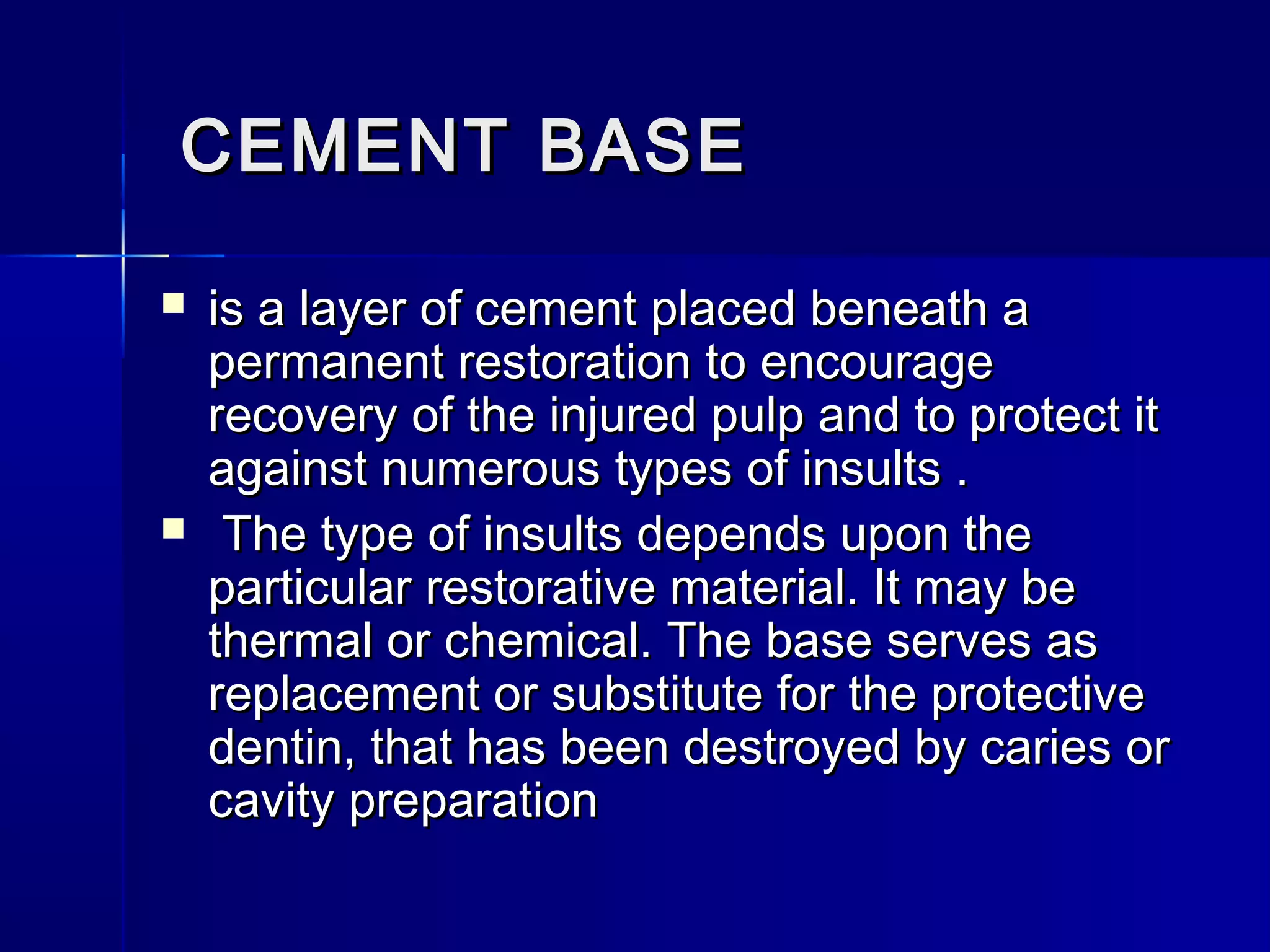 CCEEMMEENNTT BBAASSEE 
 iiss aa llaayyeerr ooff cceemmeenntt ppllaacceedd bbeenneeaatthh aa 
ppeerrmmaanneenntt rreessttoorraattiioonn ttoo eennccoouurraaggee 
rreeccoovveerryy ooff tthhee iinnjjuurreedd ppuullpp aanndd ttoo pprrootteecctt iitt 
aaggaaiinnsstt nnuummeerroouuss ttyyppeess ooff iinnssuullttss .. 
 TThhee ttyyppee ooff iinnssuullttss ddeeppeennddss uuppoonn tthhee 
ppaarrttiiccuullaarr rreessttoorraattiivvee mmaatteerriiaall.. IItt mmaayy bbee 
tthheerrmmaall oorr cchheemmiiccaall.. TThhee bbaassee sseerrvveess aass 
rreeppllaacceemmeenntt oorr ssuubbssttiittuuttee ffoorr tthhee pprrootteeccttiivvee 
ddeennttiinn,, tthhaatt hhaass bbeeeenn ddeessttrrooyyeedd bbyy ccaarriieess oorr 
ccaavviittyy pprreeppaarraattiioonn 
 