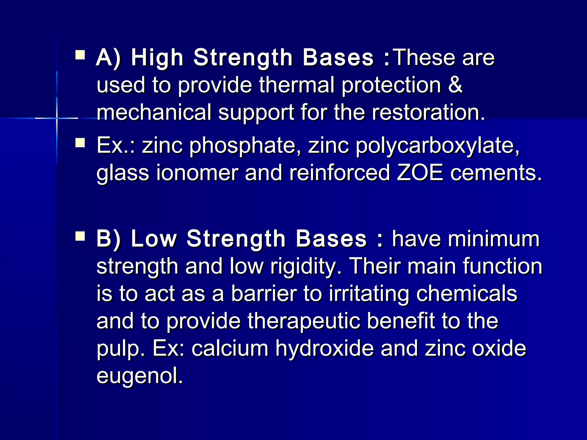  A) High SSttrreennggtthh BBaasseess ::TThheessee aarree 
uusseedd ttoo pprroovviiddee tthheerrmmaall pprrootteeccttiioonn && 
mmeecchhaanniiccaall ssuuppppoorrtt ffoorr tthhee rreessttoorraattiioonn.. 
 EExx..:: zziinncc pphhoosspphhaattee,, zziinncc ppoollyyccaarrbbooxxyyllaattee,, 
ggllaassss iioonnoommeerr aanndd rreeiinnffoorrcceedd ZZOOEE cceemmeennttss.. 
 BB)) LLooww SSttrreennggtthh BBaasseess :: hhaavvee mmiinniimmuumm 
ssttrreennggtthh aanndd llooww rriiggiiddiittyy.. TThheeiirr mmaaiinn ffuunnccttiioonn 
iiss ttoo aacctt aass aa bbaarrrriieerr ttoo iirrrriittaattiinngg cchheemmiiccaallss 
aanndd ttoo pprroovviiddee tthheerraappeeuuttiicc bbeenneeffiitt ttoo tthhee 
ppuullpp.. EExx:: ccaallcciiuumm hhyyddrrooxxiiddee aanndd zziinncc ooxxiiddee 
eeuuggeennooll.. 
 