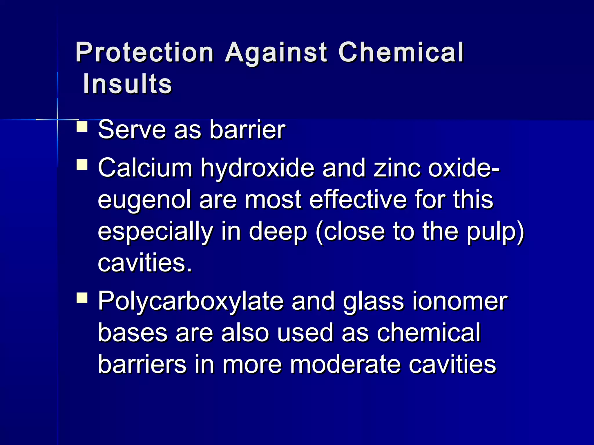 Protection AAggaaiinnsstt CChheemmiiccaall 
IInnssuullttss 
 SSeerrvvee aass bbaarrrriieerr 
 CCaallcciiuumm hhyyddrrooxxiiddee aanndd zziinncc ooxxiiddee-- 
eeuuggeennooll aarree mmoosstt eeffffeeccttiivvee ffoorr tthhiiss 
eessppeecciiaallllyy iinn ddeeeepp ((cclloossee ttoo tthhee ppuullpp)) 
ccaavviittiieess.. 
 PPoollyyccaarrbbooxxyyllaattee aanndd ggllaassss iioonnoommeerr 
bbaasseess aarree aallssoo uusseedd aass cchheemmiiccaall 
bbaarrrriieerrss iinn mmoorree mmooddeerraattee ccaavviittiieess 
 