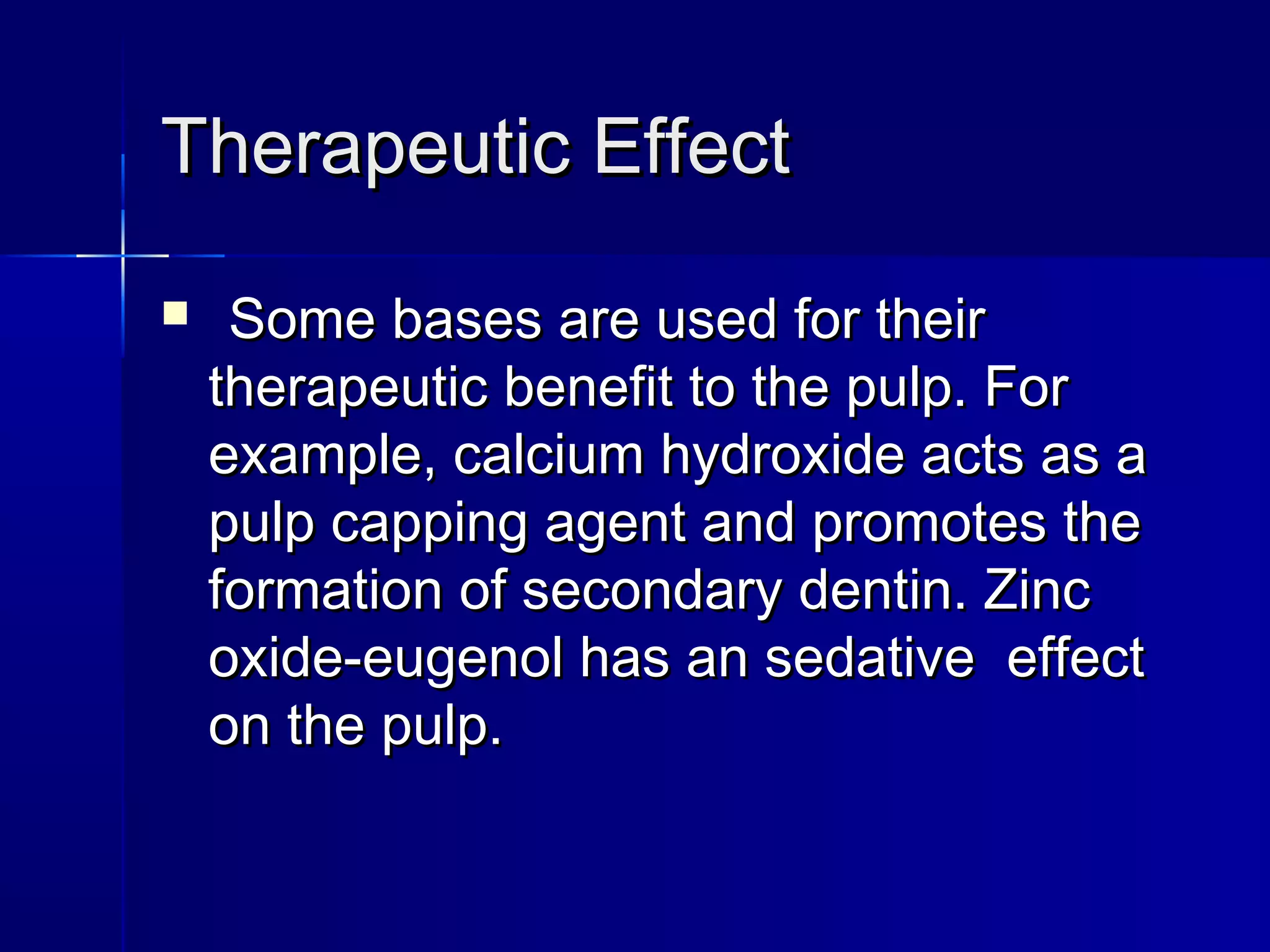 TThheerraappeeuuttiicc EEffffeecctt 
 SSoommee bbaasseess aarree uusseedd ffoorr tthheeiirr 
tthheerraappeeuuttiicc bbeenneeffiitt ttoo tthhee ppuullpp.. FFoorr 
eexxaammppllee,, ccaallcciiuumm hhyyddrrooxxiiddee aaccttss aass aa 
ppuullpp ccaappppiinngg aaggeenntt aanndd pprroommootteess tthhee 
ffoorrmmaattiioonn ooff sseeccoonnddaarryy ddeennttiinn.. ZZiinncc 
ooxxiiddee--eeuuggeennooll hhaass aann sseeddaattiivvee eeffffeecctt 
oonn tthhee ppuullpp.. 
 