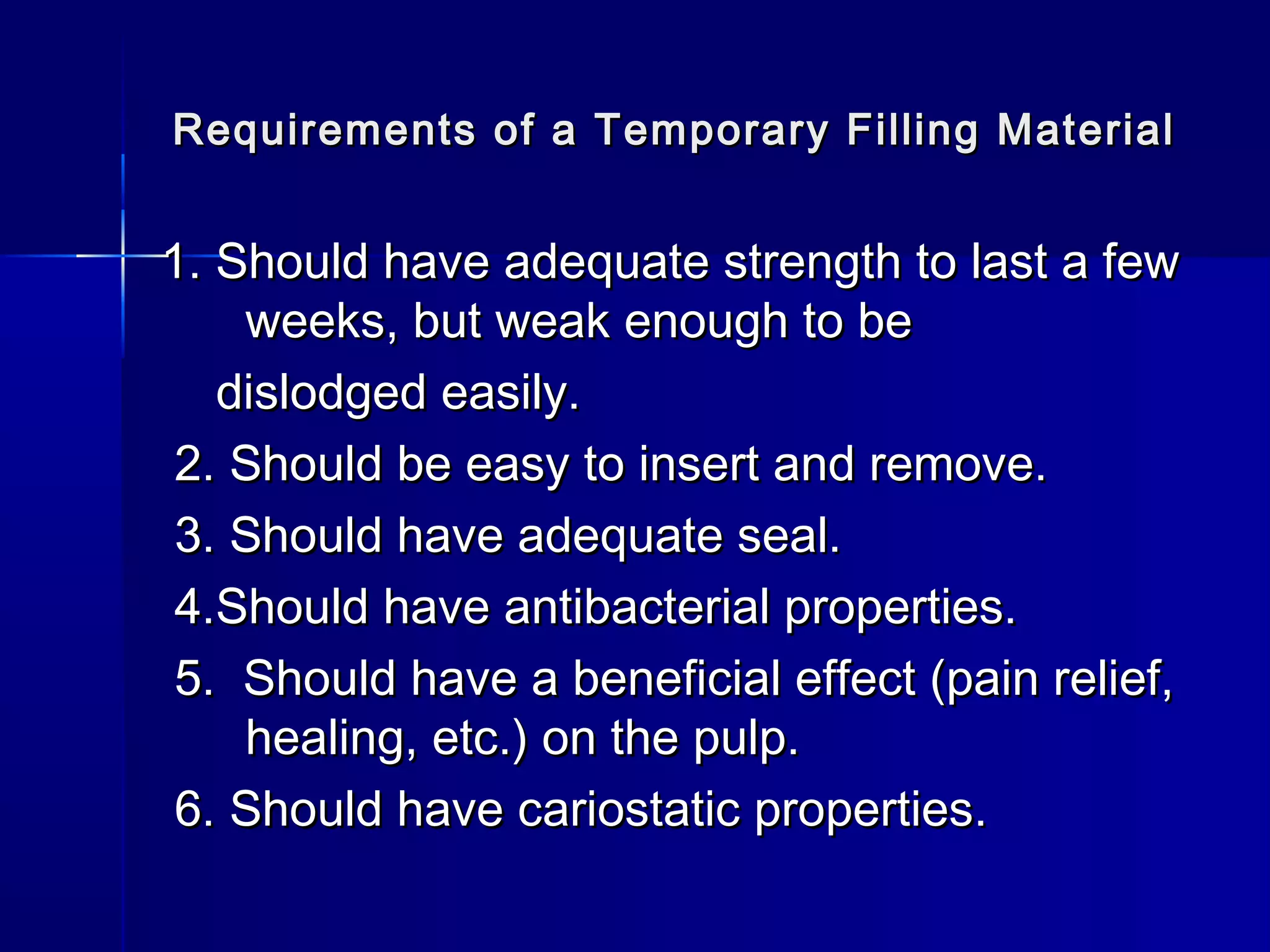 Requirements of a Temporary FFiilllliinngg MMaatteerriiaall 
11.. SShhoouulldd hhaavvee aaddeeqquuaattee ssttrreennggtthh ttoo llaasstt aa ffeeww 
wweeeekkss,, bbuutt wweeaakk eennoouugghh ttoo bbee 
ddiissllooddggeedd eeaassiillyy.. 
22.. SShhoouulldd bbee eeaassyy ttoo iinnsseerrtt aanndd rreemmoovvee.. 
33.. SShhoouulldd hhaavvee aaddeeqquuaattee sseeaall.. 
44..SShhoouulldd hhaavvee aannttiibbaacctteerriiaall pprrooppeerrttiieess.. 
55.. SShhoouulldd hhaavvee aa bbeenneeffiicciiaall eeffffeecctt ((ppaaiinn rreelliieeff,, 
hheeaalliinngg,, eettcc..)) oonn tthhee ppuullpp.. 
66.. SShhoouulldd hhaavvee ccaarriioossttaattiicc pprrooppeerrttiieess.. 
 