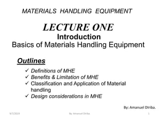 MATERIALS HANDLING EQUIPMENT
LECTURE ONE
Introduction
Basics of Materials Handling Equipment
Outlines
 Definitions of MHE
 Benefits & Limitation of MHE
 Classification and Application of Material
handling
 Design considerations in MHE
By: Amanuel DIriba.
9/7/2019 By: Amanuel Diriba 1
 
