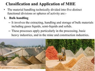 Classification and Application of MHE
• The material handling technically divided into five distinct
functional divisions or spheres of activity are:-
1. Bulk handling
– It involves the extracting, handling and storage of bulk materials
including gases liquids, semi-liquids and solids.
– These processes apply particularly in the processing, basic
heavy industries, and in the mine and construction industries.
9/7/2019 By: Amanuel Diriba 10
 