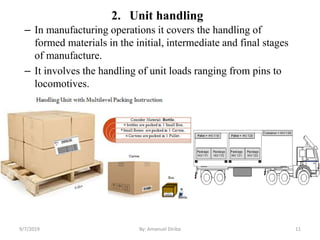 2. Unit handling
– In manufacturing operations it covers the handling of
formed materials in the initial, intermediate and final stages
of manufacture.
– It involves the handling of unit loads ranging from pins to
locomotives.
9/7/2019 By: Amanuel Diriba 11
 