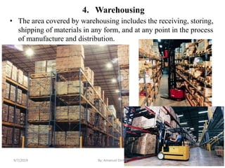 4. Warehousing
• The area covered by warehousing includes the receiving, storing,
shipping of materials in any form, and at any point in the process
of manufacture and distribution.
9/7/2019 By: Amanuel Diriba 13
 