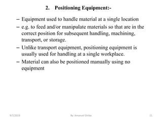 2. Positioning Equipment:-
– Equipment used to handle material at a single location
– e.g. to feed and/or manipulate materials so that are in the
correct position for subsequent handling, machining,
transport, or storage.
– Unlike transport equipment, positioning equipment is
usually used for handling at a single workplace.
– Material can also be positioned manually using no
equipment
9/7/2019 By: Amanuel Diriba 21
 