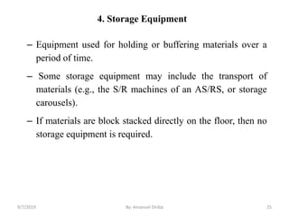 4. Storage Equipment
– Equipment used for holding or buffering materials over a
period of time.
– Some storage equipment may include the transport of
materials (e.g., the S/R machines of an AS/RS, or storage
carousels).
– If materials are block stacked directly on the floor, then no
storage equipment is required.
9/7/2019 By: Amanuel Diriba 25
 