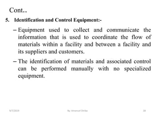 Cont..
5. Identification and Control Equipment:-
– Equipment used to collect and communicate the
information that is used to coordinate the flow of
materials within a facility and between a facility and
its suppliers and customers.
– The identification of materials and associated control
can be performed manually with no specialized
equipment.
9/7/2019 By: Amanuel Diriba 28
 