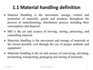 1.1 Material handling definition
 Material Handling is the movement, storage, control and
protection of materials, goods and products throughout the
process of manufacturing, distribution process including their
consumption and disposal.
 MH is the art and science of moving, storing, protecting, and
controlling material.
 Materials handling is the movement and storage of materials at
the lowest possible cost through the use of proper methods and
equipment.
 Materials handling is the art and science of conveying, elevating,
positioning, transporting, packaging and storing of materials.
9/7/2019 By: Amanuel Diriba 3
 