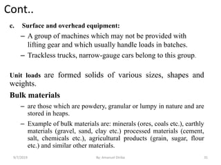 Cont..
c. Surface and overhead equipment:
– A group of machines which may not be provided with
lifting gear and which usually handle loads in batches.
– Trackless trucks, narrow-gauge cars belong to this group.
Unit loads are formed solids of various sizes, shapes and
weights.
Bulk materials
– are those which are powdery, granular or lumpy in nature and are
stored in heaps.
– Example of bulk materials are: minerals (ores, coals etc.), earthly
materials (gravel, sand, clay etc.) processed materials (cement,
salt, chemicals etc.), agricultural products (grain, sugar, flour
etc.) and similar other materials.
9/7/2019 By: Amanuel Diriba 31
 