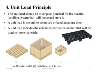 4. Unit Load Principle
• The unit load should be as large as practical for the material
handling system that will move and store it.
• A unit load is the unit to be moved or handled at one time.
• A unit load includes the container, carrier, or support that will be
used to move materials.
9/7/2019 By: Amanuel Diriba 44
 