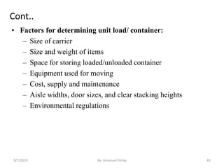 Cont..
• Factors for determining unit load/ container:
– Size of carrier
– Size and weight of items
– Space for storing loaded/unloaded container
– Equipment used for moving
– Cost, supply and maintenance
– Aisle widths, door sizes, and clear stacking heights
– Environmental regulations
9/7/2019 By: Amanuel Diriba 45
 